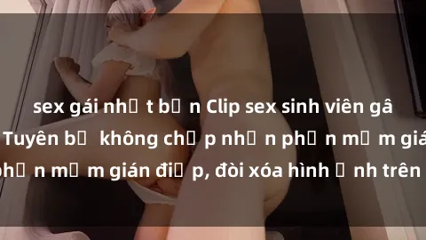 sex gái nhật bản Clip sex sinh viên gây sốt mạng xã hội: Tuyên bố không chấp nhận phần mềm gián điệp, đòi xóa hình ảnh trên internet