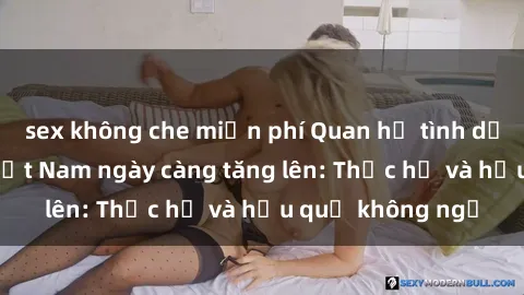 sex không che miễn phí Quan hệ tình dục của nữ sinh Việt Nam ngày càng tăng lên: Thực hư và hậu quả không ngờ