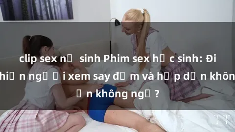 clip sex nữ sinh Phim sex học sinh: Điều gì khiến người xem say đắm và hấp dẫn không ngờ?