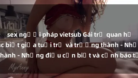 sex người pháp vietsub Gái trẻ quan hệ: Mối quan hệ khác biệt giữa tuổi trẻ và trưởng thành - Những điều cần biết và cảnh báo từ chuyên gia