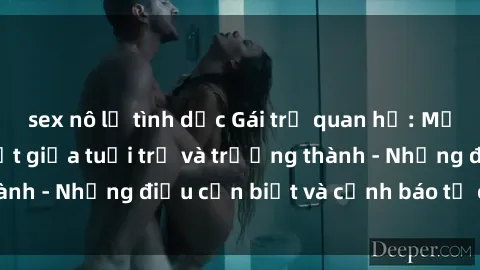 sex nô lệ tình dục Gái trẻ quan hệ: Mối quan hệ khác biệt giữa tuổi trẻ và trưởng thành - Những điều cần biết và cảnh báo từ chuyên gia