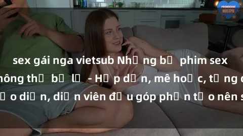 sex gái nga vietsub Những bộ phim sex gái già đỉnh cao không thể bỏ lỡ - Hấp dẫn, mê hoặc, từng đạo diễn, diễn viên đều góp phần tạo nên sự hấp dẫn, kích thích.