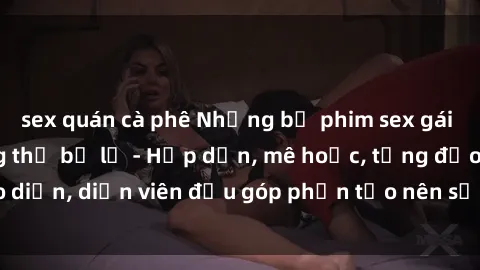 sex quán cà phê Những bộ phim sex gái già đỉnh cao không thể bỏ lỡ - Hấp dẫn, mê hoặc, từng đạo diễn, diễn viên đều góp phần tạo nên sự hấp dẫn, kích thích.