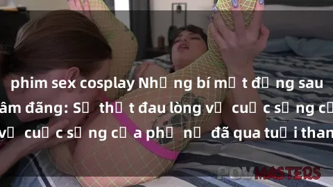 phim sex cosplay Những bí mật đằng sau vẻ ngoài gái già dâm đãng: Sự thật đau lòng về cuộc sống của phụ nữ đã qua tuổi thanh xuân