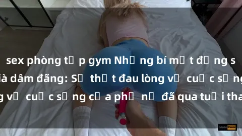 sex phòng tập gym Những bí mật đằng sau vẻ ngoài gái già dâm đãng: Sự thật đau lòng về cuộc sống của phụ nữ đã qua tuổi thanh xuân