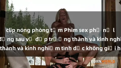 clip nóng phòng tắm Phim sex phụ nữ lớn tuổi: Sức hút đằng sau vẻ đẹp trưởng thành và kinh nghiệm tình dục không giới hạn