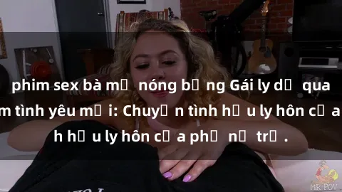 phim sex bà mẹ nóng bỏng Gái ly dị quan hệ tìm kiếm tình yêu mới: Chuyện tình hậu ly hôn của phụ nữ trẻ.