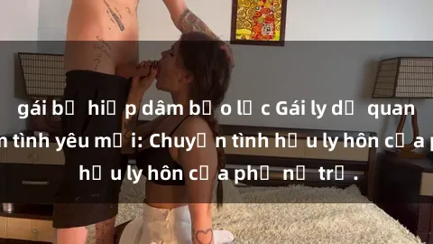 gái bị hiếp dâm bạo lực Gái ly dị quan hệ tìm kiếm tình yêu mới: Chuyện tình hậu ly hôn của phụ nữ trẻ.