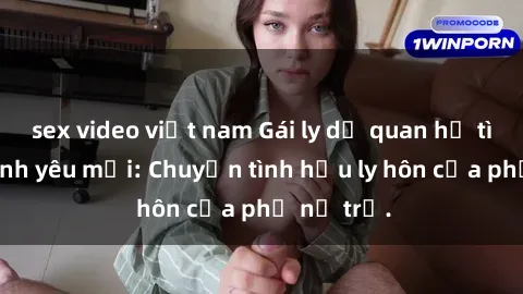 sex video việt nam Gái ly dị quan hệ tìm kiếm tình yêu mới: Chuyện tình hậu ly hôn của phụ nữ trẻ.