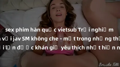sex phim hàn quốc vietsub Trải nghiệm cảm xúc thăng hoa với jav SM không che - một trong những thể loại phim người lớn được khán giả yêu thích nhất hiện nay. Đảm bảo đem lại sự hấp dẫn, kích thích tối