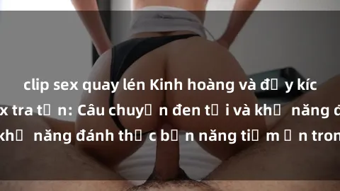 clip sex quay lén Kinh hoàng và đầy kích thích với phim sex tra tấn: Câu chuyện đen tối và khả năng đánh thức bản năng tiềm ẩn trong con người