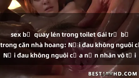 sex bị quay lén trong toilet Gái trẻ bị hiếp dâm bạo lực trong căn nhà hoang: Nỗi đau không nguôi của nạn nhân vô tội