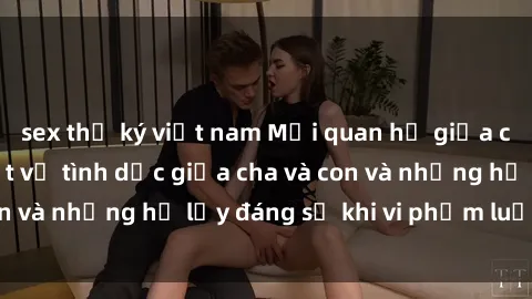 sex thư ký việt nam Mối quan hệ giữa cha và con: Sự thật về tình dục giữa cha và con và những hệ lụy đáng sợ khi vi phạm luật pháp.