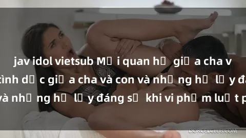 jav idol vietsub Mối quan hệ giữa cha và con: Sự thật về tình dục giữa cha và con và những hệ lụy đáng sợ khi vi phạm luật pháp.