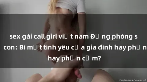 sex gái call girl việt nam Động phòng sex mẹ con: Bí mật tình yêu của gia đình hay phản cảm?