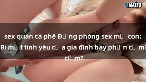 sex quán cà phê Động phòng sex mẹ con: Bí mật tình yêu của gia đình hay phản cảm?
