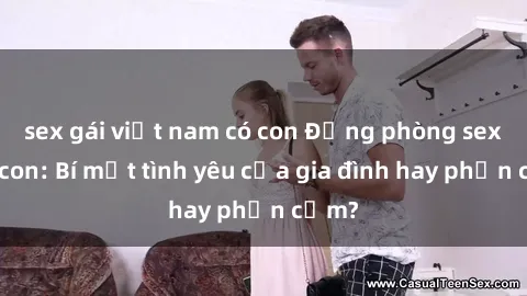 sex gái việt nam có con Động phòng sex mẹ con: Bí mật tình yêu của gia đình hay phản cảm?