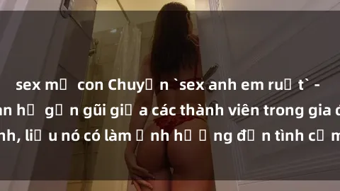 sex mẹ con Chuyện `sex anh em ruột` - Đề cập đến quan hệ gần gũi giữa các thành viên trong gia đình, liệu nó có làm ảnh hưởng đến tình cảm gia đình hay không?