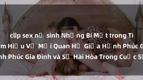 clip sex nữ sinh Những Bí Mật trong Tình Dục Gia Đình: Tìm Hiểu Về Mối Quan Hệ Giữa Hạnh Phúc Gia Đình và Sự Hài Hòa Trong Cuộc Sống Tình Dục