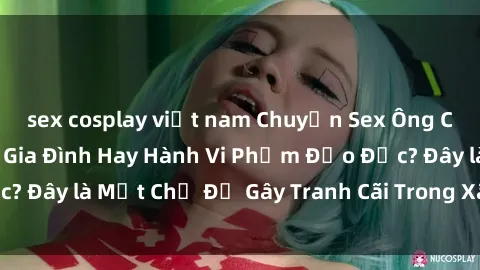 sex cosplay việt nam Chuyện Sex Ông Cháu: Mối Quan Hệ Gia Đình Hay Hành Vi Phạm Đạo Đức? Đây là Một Chủ Đề Gây Tranh Cãi Trong Xã Hội Hiện Nay.