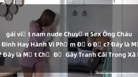 gái việt nam nude Chuyện Sex Ông Cháu: Mối Quan Hệ Gia Đình Hay Hành Vi Phạm Đạo Đức? Đây là Một Chủ Đề Gây Tranh Cãi Trong Xã Hội Hiện Nay.
