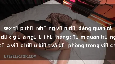 sex tập thể Những vấn đề đáng quan tâm về quan hệ tình dục giữa người họ hàng: Tầm quan trọng của việc hiểu biết và đề phòng trong việc tiếp xúc trong gia đình.