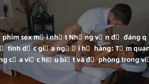 phim sex mới nhất Những vấn đề đáng quan tâm về quan hệ tình dục giữa người họ hàng: Tầm quan trọng của việc hiểu biết và đề phòng trong việc tiếp xúc trong gia đình.