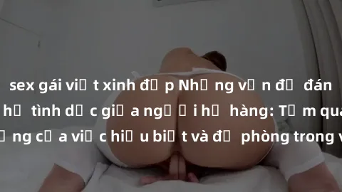 sex gái việt xinh đẹp Những vấn đề đáng quan tâm về quan hệ tình dục giữa người họ hàng: Tầm quan trọng của việc hiểu biết và đề phòng trong việc tiếp xúc trong gia đình.