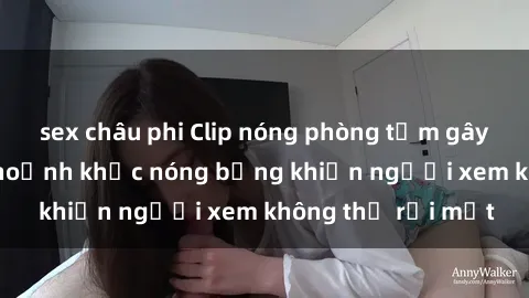 sex châu phi Clip nóng phòng tắm gây sốt: Cận cảnh khoảnh khắc nóng bỏng khiến người xem không thể rời mắt