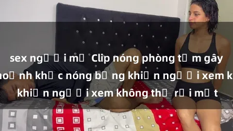 sex người mỹ Clip nóng phòng tắm gây sốt: Cận cảnh khoảnh khắc nóng bỏng khiến người xem không thể rời mắt
