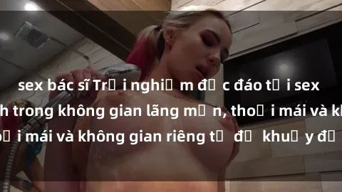 sex bác sĩ Trải nghiệm độc đáo tại sex nhà nghỉ: ẩn mình trong không gian lãng mạn, thoải mái và không gian riêng tư để khuấy động tình ái.
