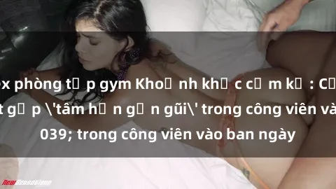 sex phòng tập gym Khoảnh khắc cấm kỵ: Cặp đôi bị bắt gặp 'tâm hồn gần gũi' trong công viên vào ban ngày