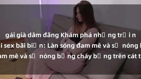 gái già dâm đãng Khám phá những trải nghiệm độc đáo tại sex bãi biển: Làn sóng đam mê và sự nóng bỏng cháy bỏng trên cát trắng