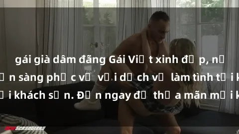gái già dâm đãng Gái Việt xinh đẹp, nồng nàn tình cảm, sẵn sàng phục vụ với dịch vụ làm tình tại khách sạn. Đến ngay để thỏa mãn mọi khao khát của bạn!