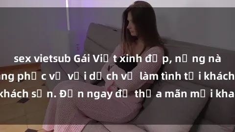 sex vietsub Gái Việt xinh đẹp, nồng nàn tình cảm, sẵn sàng phục vụ với dịch vụ làm tình tại khách sạn. Đến ngay để thỏa mãn mọi khao khát của bạn!
