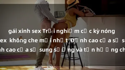 gái xinh sex Trải nghiệm cực kỳ nóng bỏng trong phim sex  không che mới nhất  Đỉnh cao của sự sung sướng và tận hưởng chân thật