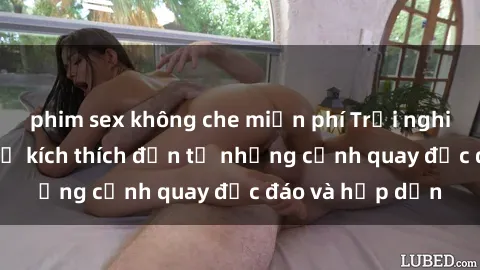 phim sex không che miễn phí Trải nghiệm phim sex : Sự kích thích đến từ những cảnh quay độc đáo và hấp dẫn