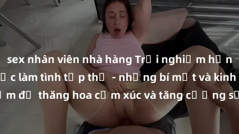 sex nhân viên nhà hàng Trải nghiệm hứng khởi cùng với việc làm tình tập thể - những bí mật và kinh nghiệm để thăng hoa cảm xúc và tăng cường sự gắn kết trong mối quan hệ