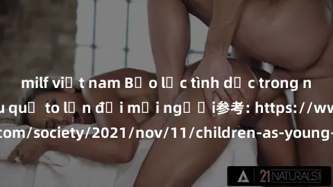 milf việt nam Bạo lực tình dục trong nhóm: nguy cơ và hậu quả to lớn đối mọi người参考: https://www.theguardian.com/society/2021/nov/11/children-as-young-as-four-are-being-sexually-abused-by-groups-in-u