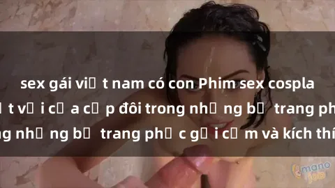 sex gái việt nam có con Phim sex cosplay: Trải nghiệm tuyệt vời của cặp đôi trong những bộ trang phục gợi cảm và kích thích
