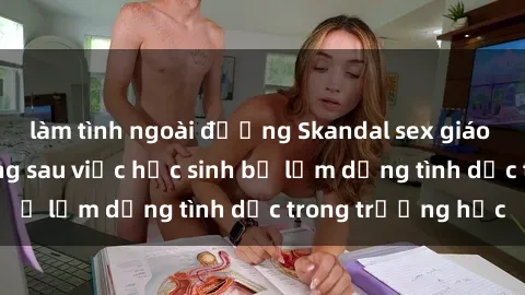 làm tình ngoài đường Skandal sex giáo viên: Sự thật đằng sau việc học sinh bị lạm dụng tình dục trong trường học