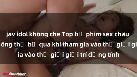 jav idol không che Top bộ phim sex châu âu nổi tiếng không thể bỏ qua khi tham gia vào thế giới giải trí đồng tính