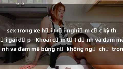 sex trong xe hơi Trải nghiệm cực kỳ thú vị khi làm tình với gái đẹp - Khoái cảm tột đỉnh và đam mê bùng nổ không ngờ chỉ trong một đêm!