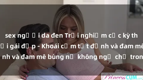 sex người da đen Trải nghiệm cực kỳ thú vị khi làm tình với gái đẹp - Khoái cảm tột đỉnh và đam mê bùng nổ không ngờ chỉ trong một đêm!