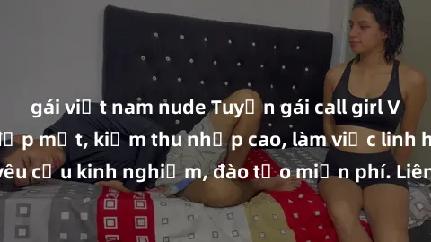gái việt nam nude Tuyển gái call girl Việt Nam gợi cảm, đẹp mắt, kiếm thu nhập cao, làm việc linh hoạt, không yêu cầu kinh nghiệm, đào tạo miễn phí. Liên hệ ngay để biết thêm chi tiết!