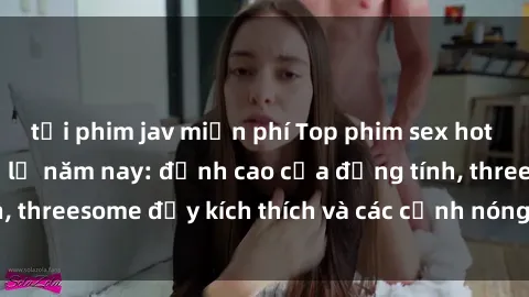 tải phim jav miễn phí Top phim sex hot nhất không thể bỏ lỡ năm nay: đỉnh cao của đồng tính, threesome đầy kích thích và các cảnh nóng đang gây sốt!