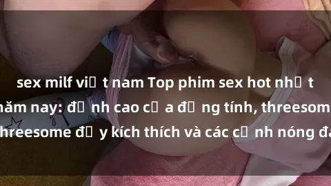 sex milf việt nam Top phim sex hot nhất không thể bỏ lỡ năm nay: đỉnh cao của đồng tính, threesome đầy kích thích và các cảnh nóng đang gây sốt!