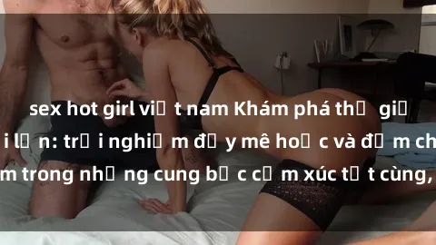 sex hot girl việt nam Khám phá thế giới mới với sex người lớn: trải nghiệm đầy mê hoặc và đắm chìm trong những cung bậc cảm xúc tột cùng, hứng khởi và cuốn hút.