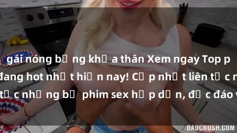 gái nóng bỏng khỏa thân Xem ngay Top phim sex mới nhất đang hot nhất hiện nay! Cập nhật liên tục những bộ phim sex hấp dẫn, độc đáo và đầy kích thích.