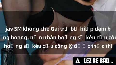 jav SM không che Gái trẻ bị hiếp dâm bạo lực trong khu rừng hoang, nạn nhân hoảng sợ kêu cầu công lý được thực thi